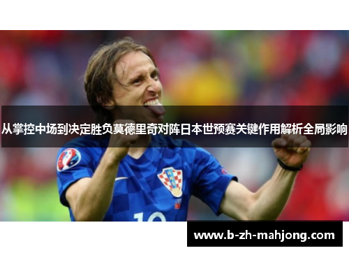 从掌控中场到决定胜负莫德里奇对阵日本世预赛关键作用解析全局影响