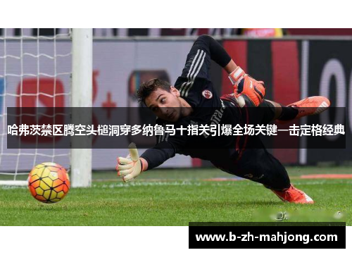 哈弗茨禁区腾空头槌洞穿多纳鲁马十指关引爆全场关键一击定格经典