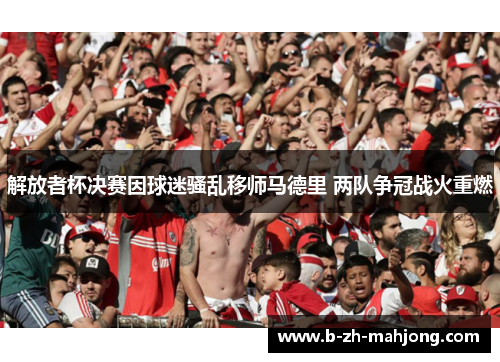 解放者杯决赛因球迷骚乱移师马德里 两队争冠战火重燃