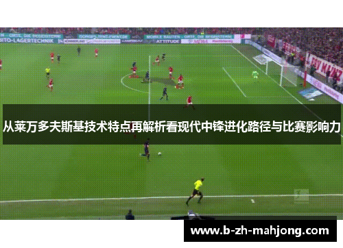 从莱万多夫斯基技术特点再解析看现代中锋进化路径与比赛影响力