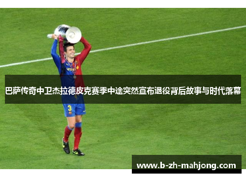 巴萨传奇中卫杰拉德皮克赛季中途突然宣布退役背后故事与时代落幕