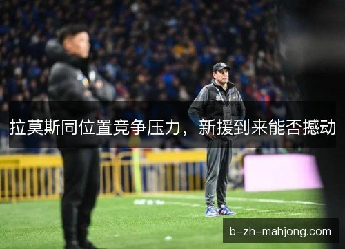 拉莫斯同位置竞争压力，新援到来能否撼动